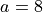 a=8